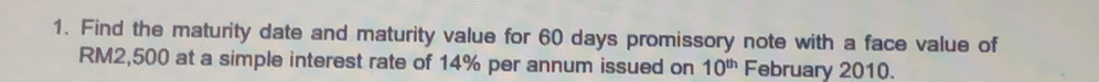 Find the maturity date and maturity value for 60 days promissory note with a face value of
RM2,500 at a simple interest rate of 14% per annum issued on 10^(th) February 2010.