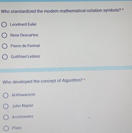 Who standardized the modern mathematical notation symbols? *
Leonhard Euler
Rene Descartes
Pierre de Fermat
Gottfried Leibniz
Who developed the concept of Algorithm? *
Al-Khwarizmi
John Napier
Archimedes
Plato