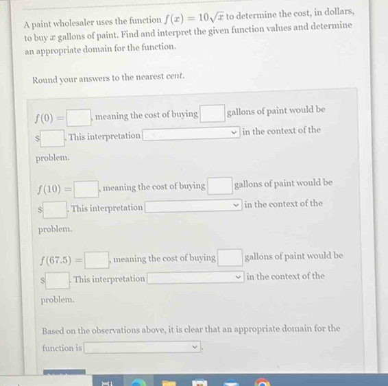 A paint wholesaler uses the function f(x)=10sqrt(x) to determine the cost, in dollars, 
to buy æ gallons of paint. Find and interpret the given function values and determine 
an appropriate domain for the function. 
Round your answers to the nearest cent.
f(0)=□ , meaning the cost of buying gallons of paint would be
$□. . This interpretation in the context of the 
problem.
f(10)=□ , meaning the cost of buying gallons of paint would be
$□. This interpretation in the context of the 
problem.
f(67.5)=□ , meaning the cost of buying gallons of paint would be
$□. This interpretation in the context of the 
problem. 
Based on the observations above, it is clear that an appropriate domain for the 
function is ∴ ∠ A,∠ MNK>