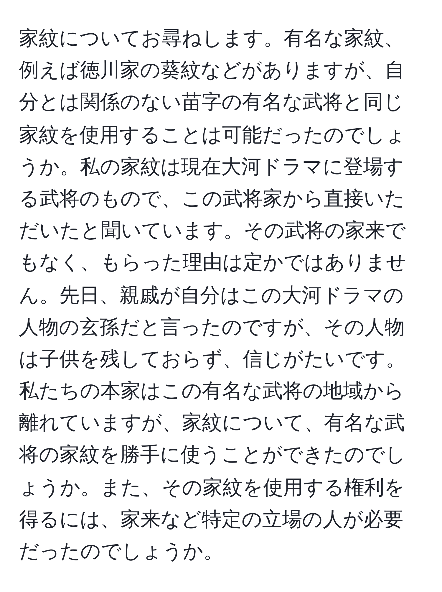 家紋についてお尋ねします。有名な家紋、例えば徳川家の葵紋などがありますが、自分とは関係のない苗字の有名な武将と同じ家紋を使用することは可能だったのでしょうか。私の家紋は現在大河ドラマに登場する武将のもので、この武将家から直接いただいたと聞いています。その武将の家来でもなく、もらった理由は定かではありません。先日、親戚が自分はこの大河ドラマの人物の玄孫だと言ったのですが、その人物は子供を残しておらず、信じがたいです。私たちの本家はこの有名な武将の地域から離れていますが、家紋について、有名な武将の家紋を勝手に使うことができたのでしょうか。また、その家紋を使用する権利を得るには、家来など特定の立場の人が必要だったのでしょうか。