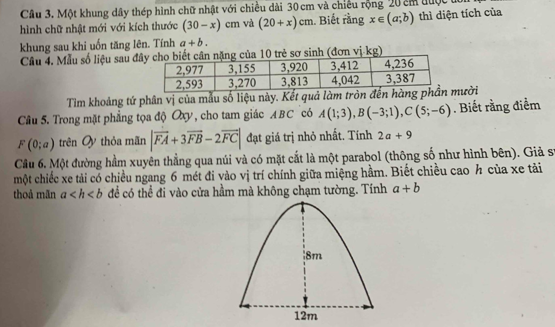 Một khung dây thép hình chữ nhật với chiều dài 30 cm và chiêu rộng 20 cm được t 
hình chữ nhật mới với kích thước (30-x) cm và (20+x)cm.. Biết rằng x∈ (a;b) thì diện tích của 
khung sau khi uốn tăng lên. Tính a+b. 
Câu 4. Mẫu số liệu sau đnặng của 10 trẻ sơ sinh (đơn vị-kg) 
Tìm khoảng tứ phân vị của mẫu số liệu này. Kết quả làm tròn đmười 
Câầu 5. Trong mặt phẳng tọa độ Oxy, cho tam giác ABC có A(1;3), B(-3;1), C(5;-6). Biết rằng điểm
F(0;a) trên Ủy thỏa mãn |vector FA+3vector FB-2vector FC| đạt giá trị nhỏ nhất. Tính 2a+9
Câu 6. Một đường hầm xuyên thẳng qua núi và có mặt cắt là một parabol (thông số như hình bên). Giả sĩ 
một chiếc xe tải có chiều ngang 6 mét đi vào vị trí chính giữa miệng hầm. Biết chiều cao h của xe tải 
thoả mãn a để có thể đi vào cửa hầm mà không chạm tường. Tính a+b
| 8m
12m