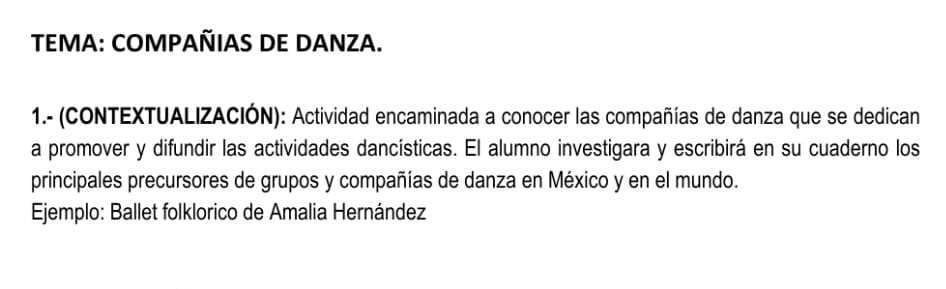 TEMA: COMPAÑIAS DE DANZA. 
1.- (CONTEXTUALIZACIÓN): Actividad encaminada a conocer las compañías de danza que se dedican 
a promover y difundir las actividades dancísticas. El alumno investigara y escribirá en su cuaderno los 
principales precursores de grupos y compañías de danza en México y en el mundo. 
Ejemplo: Ballet folklorico de Amalia Hernández