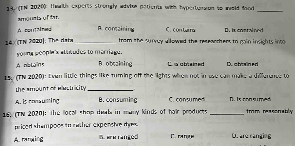 (TN 2020): Health experts strongly advise patients with hypertension to avoid food_
amounts of fat.
A. contained B. containing C. contains D. is contained
14. (TN 2020): The data _from the survey allowed the researchers to gain insights into
young people’s attitudes to marriage.
A. obtains B. obtaining C. is obtained D. obtained
15. (TN 2020): Even little things like turning off the lights when not in use can make a difference to
the amount of electricity_
..
A. is consuming B. consuming C. consumed D. is consumed
16. (TN 2020): The local shop deals in many kinds of hair products _from reasonably
priced shampoos to rather expensive dyes.
A. ranging B. are ranged C. range D. are ranging