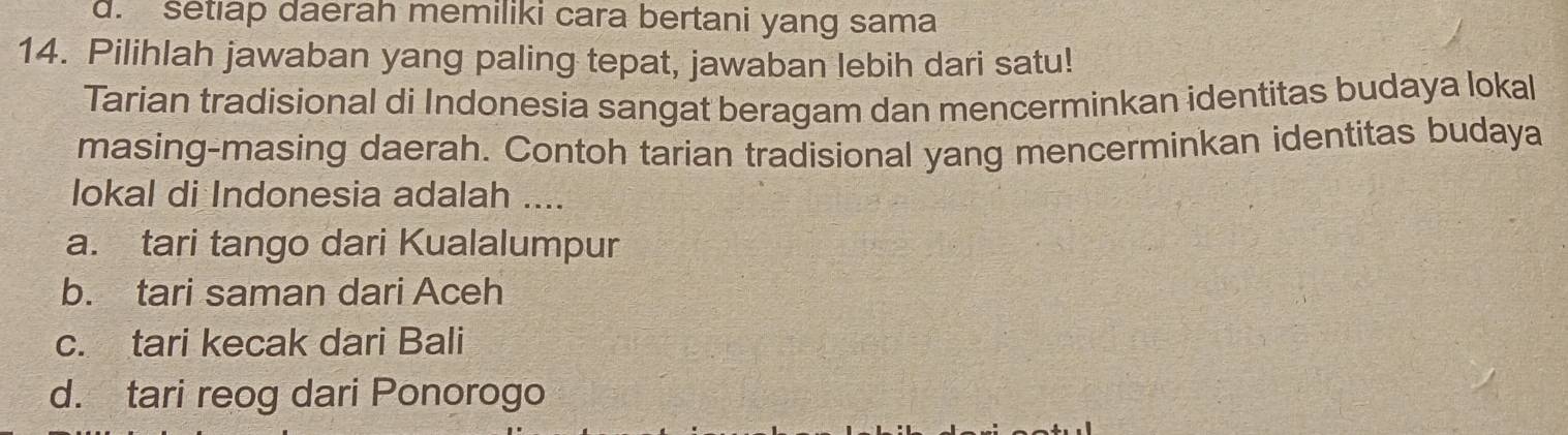 d. setıap daerah memiliki cara bertani yang sama
14. Pilihlah jawaban yang paling tepat, jawaban lebih dari satu!
Tarian tradisional di Indonesia sangat beragam dan mencerminkan identitas budaya lokal
masing-masing daerah. Contoh tarian tradisional yang mencerminkan identitas budaya
lokal di Indonesia adalah ....
a. tari tango dari Kualalumpur
b. tari saman dari Aceh
c. tari kecak dari Bali
d. tari reog dari Ponorogo