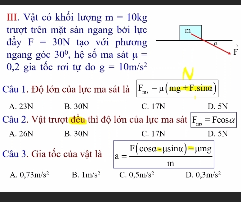 Vật có khối lượng m=10kg
trượt trên mặt sàn ngang bởi lực
đầy F=30N tạo với phương
ngang góc 30° ,  hệ số ma sát mu =
0,2 gia tốc rơi tự do g=10m/s^2
Câu 1. Độ lớn của lực ma sát là F_ms=mu (mg+F.sin alpha )
A. 23N B. 30N C. 17N D. 5N
Câu 2. Vật trượt đều thì độ lớn của lực ma sát F_ms=Fcos alpha
A. 26N B. 30N C. 17N D. 5N
Câu 3. Gia tốc của vật là a= (F(cos alpha -mu sin alpha )-mu mg)/m 
A. 0,73m/s^2 B. 1m/s^2 C. 0,5m/s^2 D. 0,3m/s^2