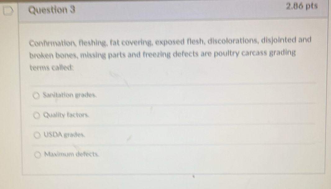 Confrmation, fleshing, fat covering, exposed flesh, discolorations, disjointed and
broken bones, missing parts and freezing defects are poultry carcass grading
terms called:
Sanitation grades.
Quality factors.
USDA grades.
Maximum defects.