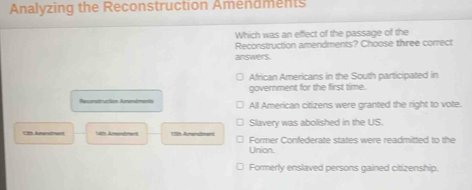 Analyzing the Reconstruction Amendments
Which was an effect of the passage of the
Reconstruction amendments? Choose three correct
answers.
African Americans in the South participated in
government for the first time.
Recratracion Amendmenta All American citizens were granted the right to vote.
Slavery was abolished in the US.
* 2 A ment Amemämer 15 Arendment
Former Confederate states were readmitted to the
Union.
Formerly enslaved persons gained citizenship.