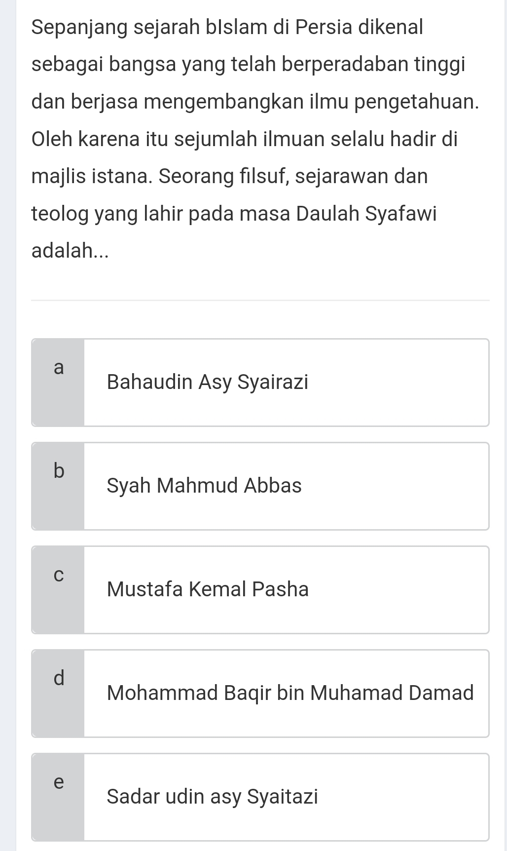 Sepanjang sejarah bIslam di Persia dikenal
sebagai bangsa yang telah berperadaban tinggi
dan berjasa mengembangkan ilmu pengetahuan.
Oleh karena itu sejumlah ilmuan selalu hadir di
majlis istana. Seorang filsuf, sejarawan dan
teolog yang lahir pada masa Daulah Syafawi
adalah...
a
Bahaudin Asy Syairazi
b
Syah Mahmud Abbas
C
Mustafa Kemal Pasha
d
Mohammad Baqir bin Muhamad Damad
e
Sadar udin asy Syaitazi