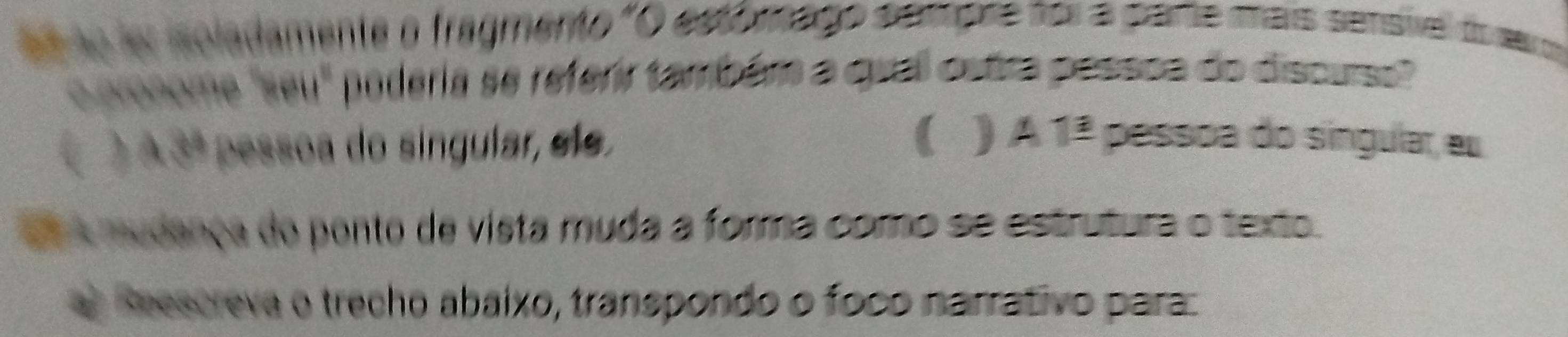 éé ão ler isoladamente o fragmento "O estómago sanpre for a parte mais sensivel do sero 
o pronome 'seu' poderia se referir também a qual ostra possoa do discuse" 
( ) A3ª pessoa do singular, elo. ( ) A1_ a pessoa do singular, eu 
e A mudança do ponto de vista muda a forma como se estrutura o texto. 
a) Reescreva o trecho abaíxo, transpondo o foco narrativo para: