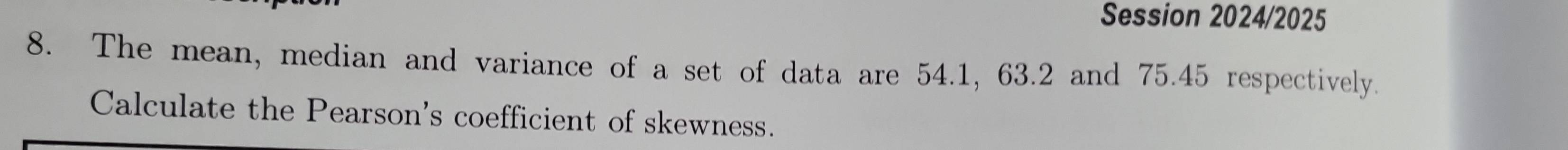 Session 2024/2025 
8. The mean, median and variance of a set of data are 54.1, 63.2 and 75.45 respectively. 
Calculate the Pearson's coefficient of skewness.