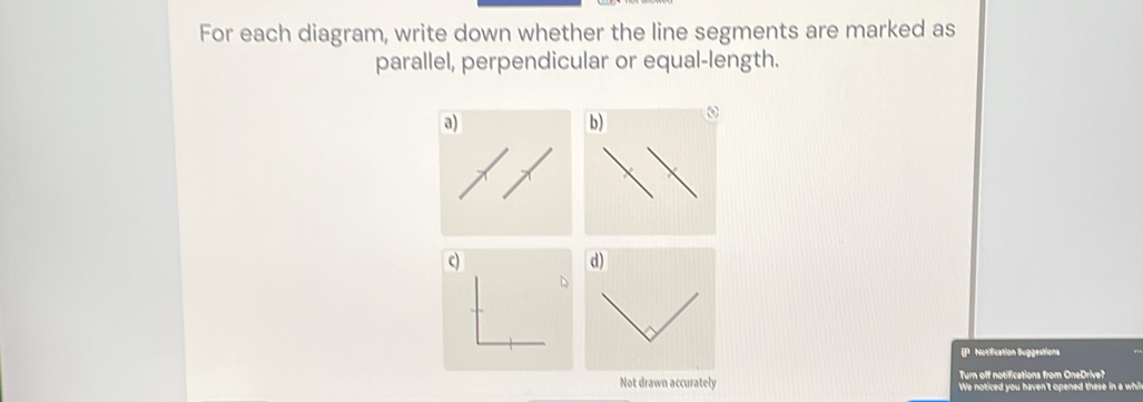 For each diagram, write down whether the line segments are marked as 
parallel, perpendicular or equal-length. 
a) 
ω 
c) 
d) 
D 
IP Notification Suggestions 
Turn off notifications from OneDrive? 
Not drawn accurately We noticed you haven't opened these in a whil