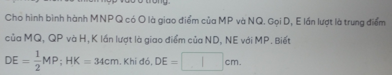 Cho hình bình hành MNPQ có O là giao điểm của MP và NQ. Gọi D, E lần lượt là trung điểm 
của MQ, QP và H, K lần lượt là giao điểm của ND, NE với MP. Biết
DE= 1/2 MP; HK=34cm. Khi đó, DE=| □ cm.