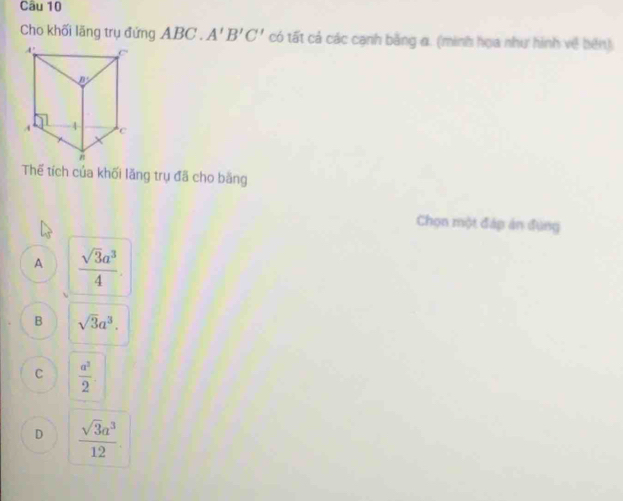 Cho khối lãng trụ đứng ABC . A'B'C' có tất cả các cạnh bằng a. (minh họa như hình về bên)
Thế tích của khối lăng trụ đã cho băng
Chọn một đáp án đụng
A  sqrt(3)a^3/4 
B sqrt(3)a^3.
C  a^2/2 
D  sqrt(3)a^3/12 