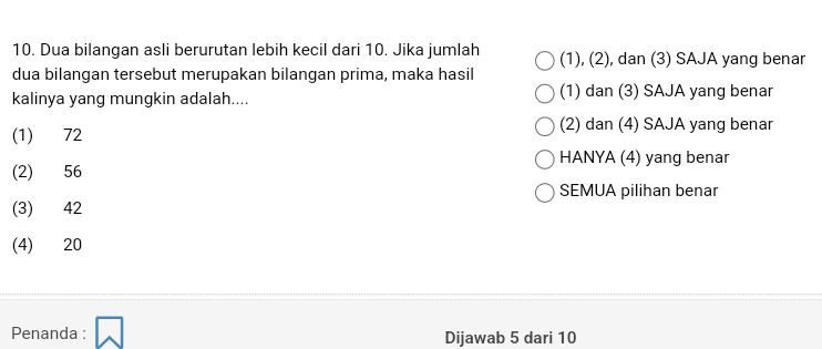 Dua bilangan asli berurutan lebih kecil dari 10. Jika jumlah (1), (2), dan (3) SAJA yang benar
dua bilangan tersebut merupakan bilangan prima, maka hasil
kalinya yang mungkin adalah.... (1) dan (3) SAJA yang benar
(1) 72
(2) dan (4) SAJA yang benar
HANYA (4) yang benar
(2) 56
SEMUA pilihan benar
(3) 42
(4) 20
Penanda : Dijawab 5 dari 10