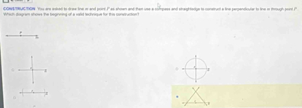 CONSTRUGTION You are asked to draw line a and point P as shown and then use a compass and straightedge to construct a line perpendicular to line i through point ? 
Which diagram shows the beginning of a valid technique for this construction?
z
D