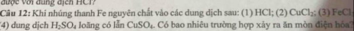 được Với dung dịch HCI? 
Câu 12: Khi nhúng thanh Fe nguyên chất vào các dung dịch sau: (1) HCl; (2) CuCl_2; (3) FeCl
4) dung dịch H_2SO_4 loãng có lẫn CuSO_4. Có bao nhiêu trường hợp xảy ra ăn mòn điện hóa?