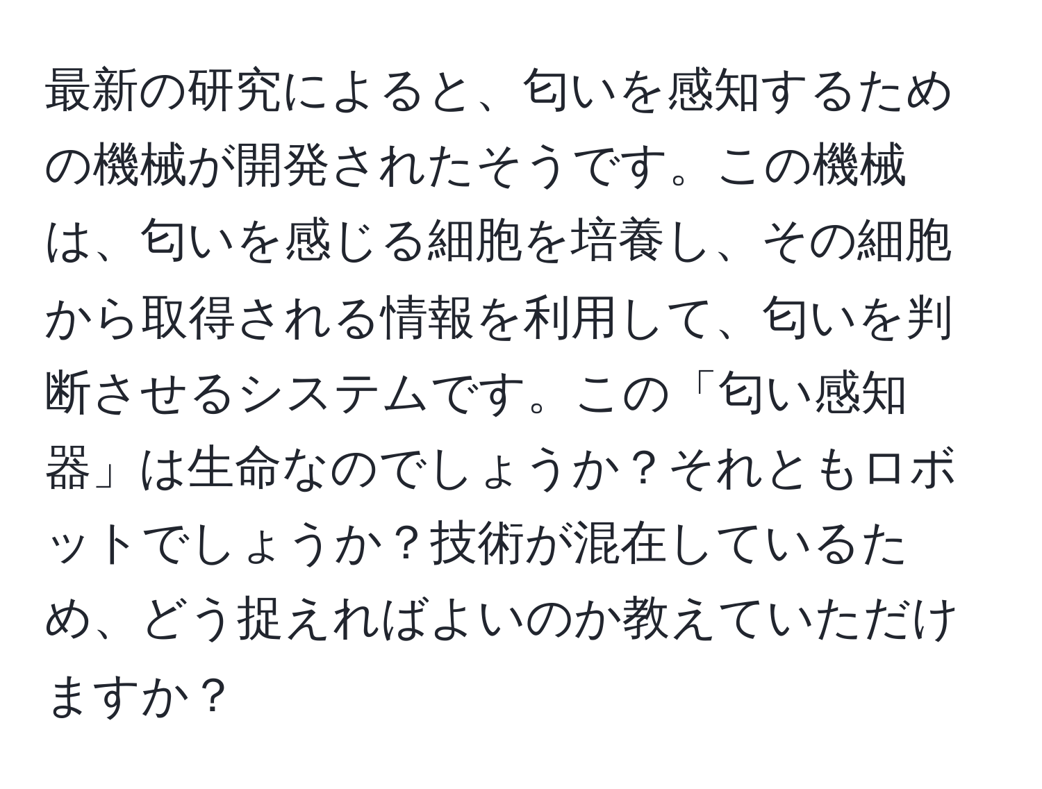 最新の研究によると、匂いを感知するための機械が開発されたそうです。この機械は、匂いを感じる細胞を培養し、その細胞から取得される情報を利用して、匂いを判断させるシステムです。この「匂い感知器」は生命なのでしょうか？それともロボットでしょうか？技術が混在しているため、どう捉えればよいのか教えていただけますか？