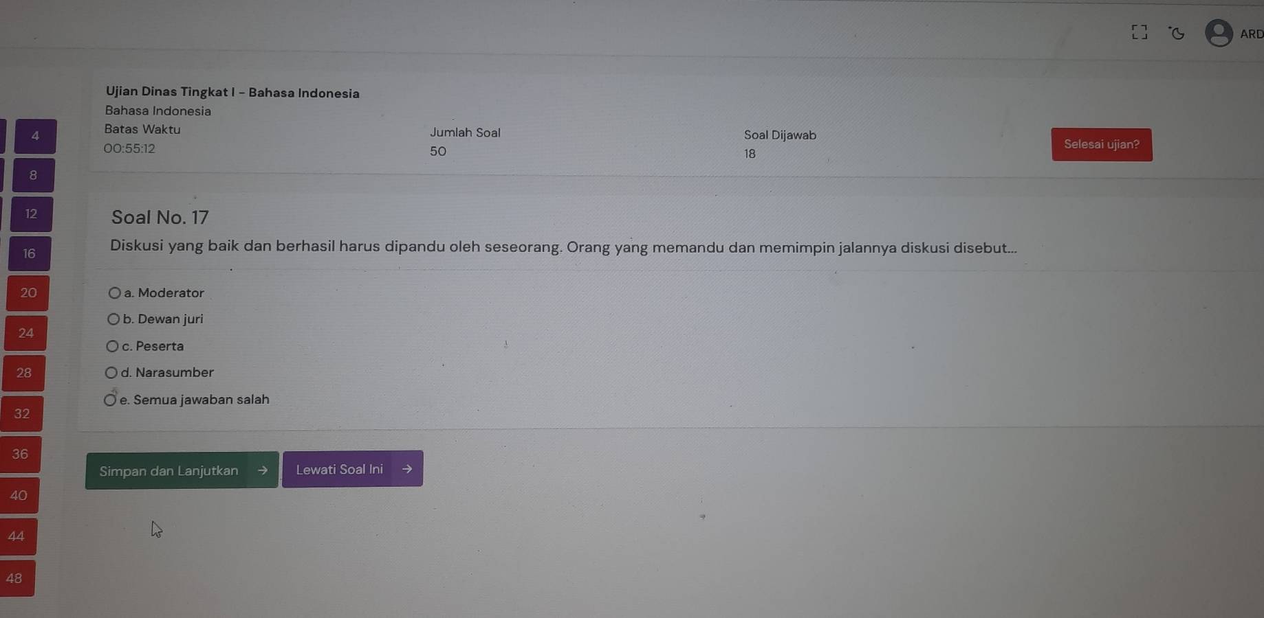 ARD
Ujian Dinas Tingkat I - Bahasa Indonesia
Bahasa Indonesia
4 Batas Waktu Jumlah Soal Soal Dijawab Selesai ujian?
00: 55 : 12
50
18
8
12 Soal No. 17
16
Diskusi yang baik dan berhasil harus dipandu oleh seseorang. Orang yang memandu dan memimpin jalannya diskusi disebut...
20 a. Moderator
b. Dewan juri
24
c. Peserta
28 d. Narasumber
e. Semua jawaban salah
32
36
Simpan dan Lanjutkan Lewati Soal Ini →
40
44
48
