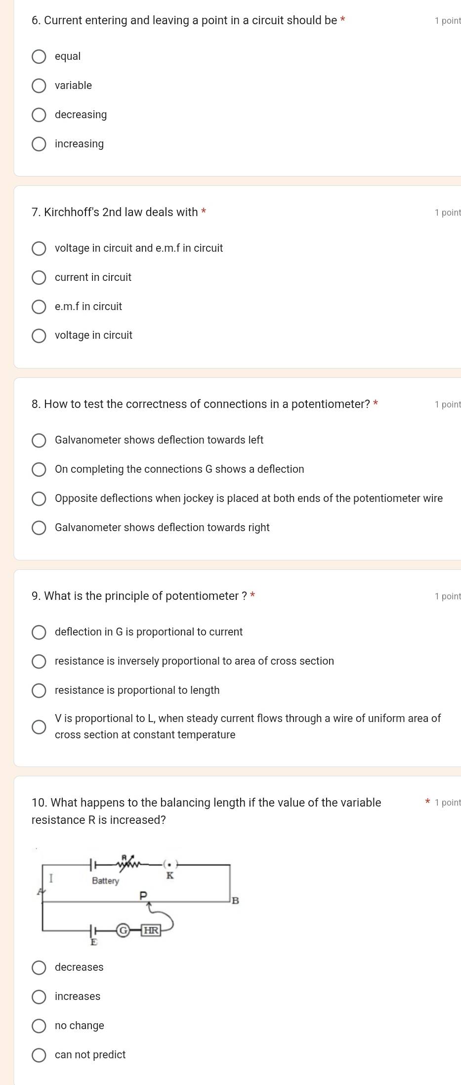 Current entering and leaving a point in a circuit should be * 1 point
equal
variable
decreasing
increasing
7. Kirchhoff's 2nd law deals with * 1 point
voltage in circuit and e. m.f in circuit
current in circuit
e. m.f in circuit
voltage in circuit
8. How to test the correctness of connections in a potentiometer? * 1 point
Galvanometer shows deflection towards left
On completing the connections G shows a deflection
Opposite deflections when jockey is placed at both ends of the potentiometer wire
Galvanometer shows deflection towards right
9. What is the principle of potentiometer ? * 1 point
deflection in G is proportional to current
resistance is inversely proportional to area of cross section
resistance is proportional to length
V is proportional to L, when steady current flows through a wire of uniform area of
cross section at constant temperature
10. What happens to the balancing length if the value of the variable 1 point
resistance R is increased?
decreases
increases
no change
can not predict