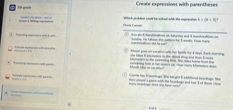 5th grade 
Create expressions with parentheses 
OuBSE : S TH GRADE > UN I E 1 3 Which problem could be solved with the expression 4* (6+3)
Lesson 1: Writing expressions Choose I answer: 
Issa ate 6 marshmallows on Saturday and 4 marshmallows on 
+ Evakuating expressions with & with.... Sunday. He follows this pattern for 3 weeks. How many 
marshmallows did he eat? 
“ ) 
Evaluate expressions with parenthe... Mason goes on vacation with her family for 4 days. Each morning. 
Altempted + 43% she bikes 6 kilometers to the donut shop and then 3 more
kilometers to the swimming hole. She rides home from the 
swimming hole in her mom's car. How many kilometers does 
Transiating expressions with parent... Mason bike on vacation? 
( 1 Connie has 4 beanbags. She bought 6 additional beanbags. She 
Transiate expressions with parenth... then played a game with the beanbags and lost 3 of them. How 
Farliar * 75% many beanbags does she have now? 
Create expressions with parentheses 
Not starked 
4 of4