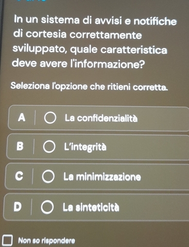 In un sistema di avvisi e notifiche
di cortesia correttamente
sviluppato, quale caratteristica
deve avere l'informazione?
Seleziona l'opzione che ritieni corretta.
A La confidenzialità
L'integrità
La minimizzazione
La sinteticità
Non so rispondere