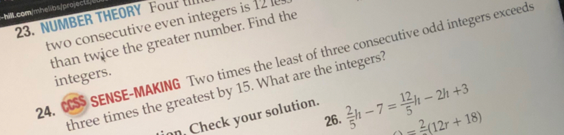 hill.com/ h bs/ roje 
23. NUMBER THEORY Four IIlI 
two consecutive even integers is 12
than twice the greater number. Find the 
24. CS SENSE-MAKING Two times the least of three consecutive odd integers exceeds 
integers. 
three times the greatest by 15. What are the integers? 
26.  2/5 h-7= 12/5 h-2h+3
=frac 2(12r+18)
on. Check your solution.