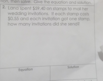 tion, then solve. Give the equation and solution. 
2. Lana spent $59.40 on stamps to mail her 
wedding invitations. If each stamp costs
$0.55 and each invitation got one stamp. 
how many invitations did she send? 
Equation Solution