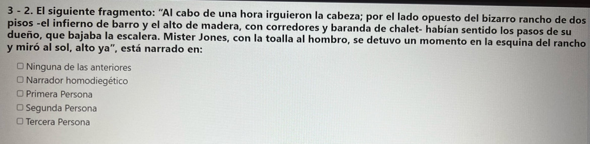 3 - 2. El siguiente fragmento: “Al cabo de una hora irguieron la cabeza; por el lado opuesto del bizarro rancho de dos
pisos -el infierno de barro y el alto de madera, con corredores y baranda de chalet- habían sentido los pasos de su
dueño, que bajaba la escalera. Mister Jones, con la toalla al hombro, se detuvo un momento en la esquina del rancho
y miró al sol, alto ya", está narrado en:
Ninguna de las anteriores
Narrador homodiegético
Primera Persona
Segunda Persona
Tercera Persona