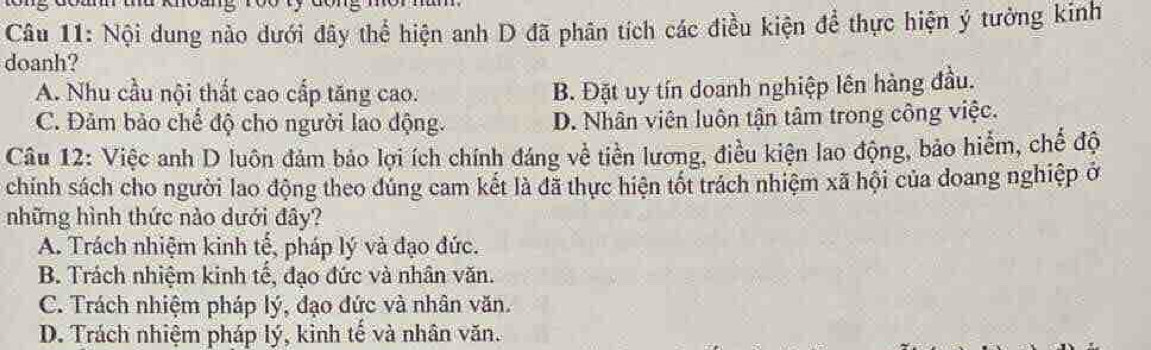 Nội dung nào dưới đây thể hiện anh D đã phân tích các điều kiện để thực hiện ý tưởng kinh
doanh?
A. Nhu cầu nội thất cao cấp tăng cao. B. Đặt uy tín doanh nghiệp lên hàng đầu.
C. Đảm bảo chế độ cho người lao động. D. Nhân viên luôn tận tâm trong công việc.
Câu 12: Việc anh D luôn đảm bảo lợi ích chính đáng về tiền lương, điều kiện lao động, bảo hiểm, chế độ
chính sách cho người lao động theo đúng cam kết là đã thực hiện tốt trách nhiệm xã hội của doang nghiệp ở
những hình thức nào dưới đây?
A. Trách nhiệm kinh tế, pháp lý và đạo đức.
B. Trách nhiệm kinh tế, đạo đức và nhân văn.
C. Trách nhiệm pháp lý, đạo đức và nhân văn.
D. Trách nhiệm pháp lý, kinh tế và nhân văn.