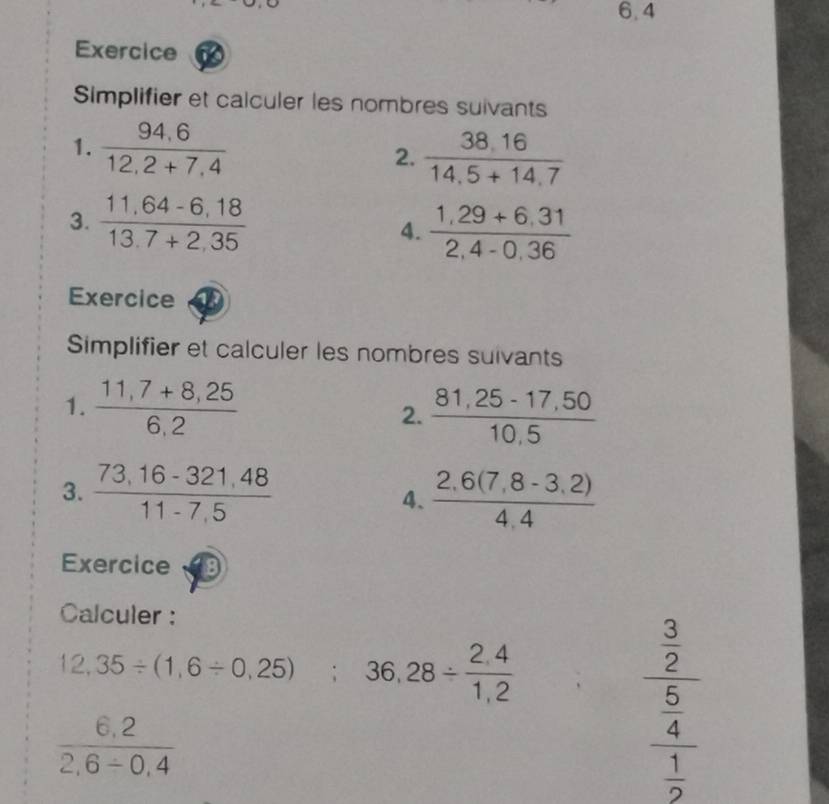 6.4 
Exercice 
Simplifier et calculer les nombres suivants 
1.  (94,6)/12,2+7,4  2.  (38.16)/14.5+14.7 
3.  (11,64-6,18)/13,7+2,35 
4.  (1,29+6,31)/2,4-0,36 
Exercice 
Simplifier et calculer les nombres suivants 
1.  (11,7+8,25)/6,2   (81,25-17,50)/10,5 
2. 
3.  (73.16-321.48)/11-7.5   (2.6(7,8-3,2))/4,4 
4、 
Exercice 
Calculer :
12,35/ (1,6/ 0,25); 36,28/  (2,4)/1,2 
 (6,2)/2,6/ 0,4 
frac  3/2  5/4 