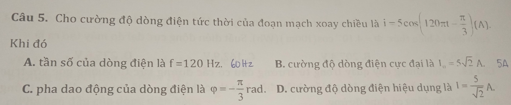 Cho cường độ dòng điện tức thời của đoạn mạch xoay chiều là i=5cos (120π t- π /3 )(A). 
Khi đó
A. tần số của dòng điện là f=120Hz. B. cường độ dòng điện cực đại là I_0=5sqrt(2)A. 5A
C. pha dao động của dòng điện là varphi =- π /3 rad. D. cường độ dòng điện hiệu dụng là I= 5/sqrt(2) A.