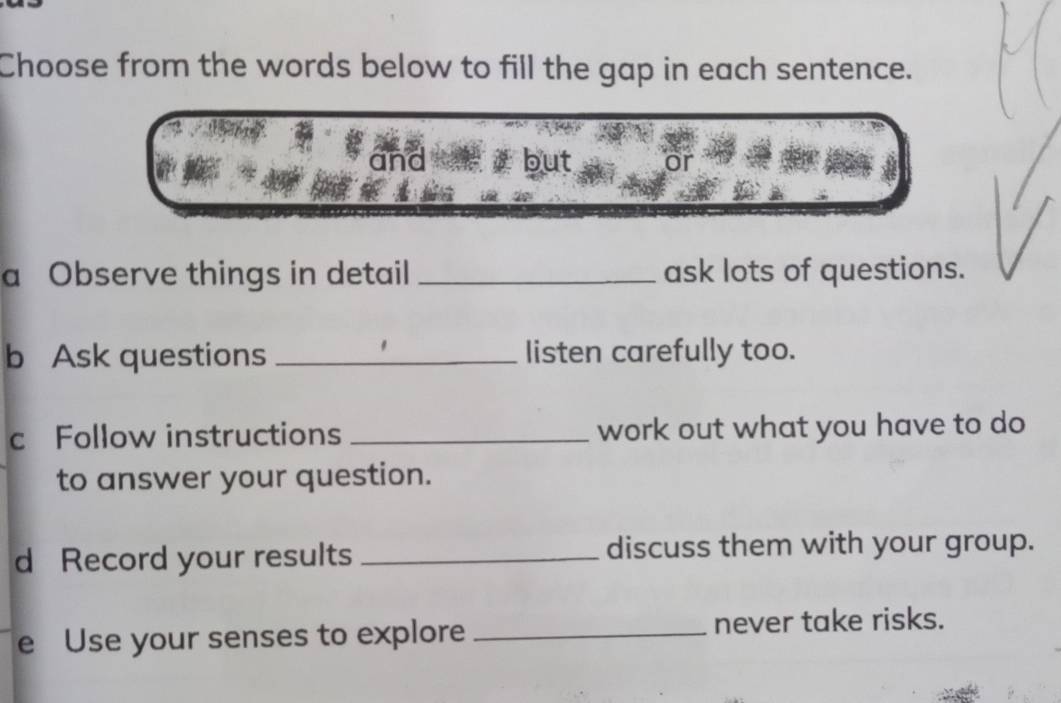 Choose from the words below to fill the gap in each sentence. 
and but 
a Observe things in detail _ask lots of questions. 
b Ask questions _listen carefully too. 
c Follow instructions _work out what you have to do 
to answer your question. 
d Record your results _discuss them with your group. 
e Use your senses to explore _never take risks.