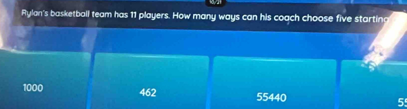 10/21
Rylan's basketball team has 11 players. How many ways can his coach choose five starting
1000 462 5
55440