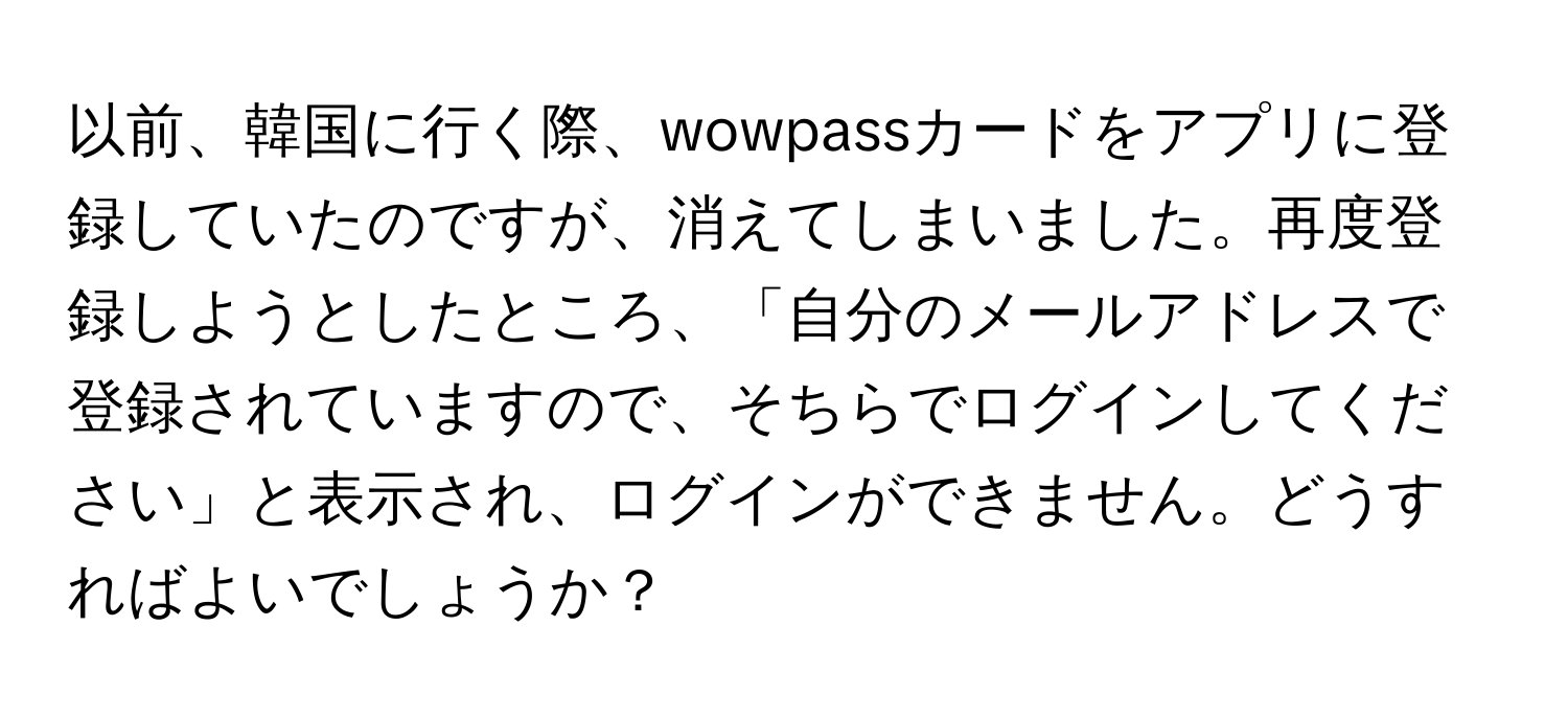 以前、韓国に行く際、wowpassカードをアプリに登録していたのですが、消えてしまいました。再度登録しようとしたところ、「自分のメールアドレスで登録されていますので、そちらでログインしてください」と表示され、ログインができません。どうすればよいでしょうか？