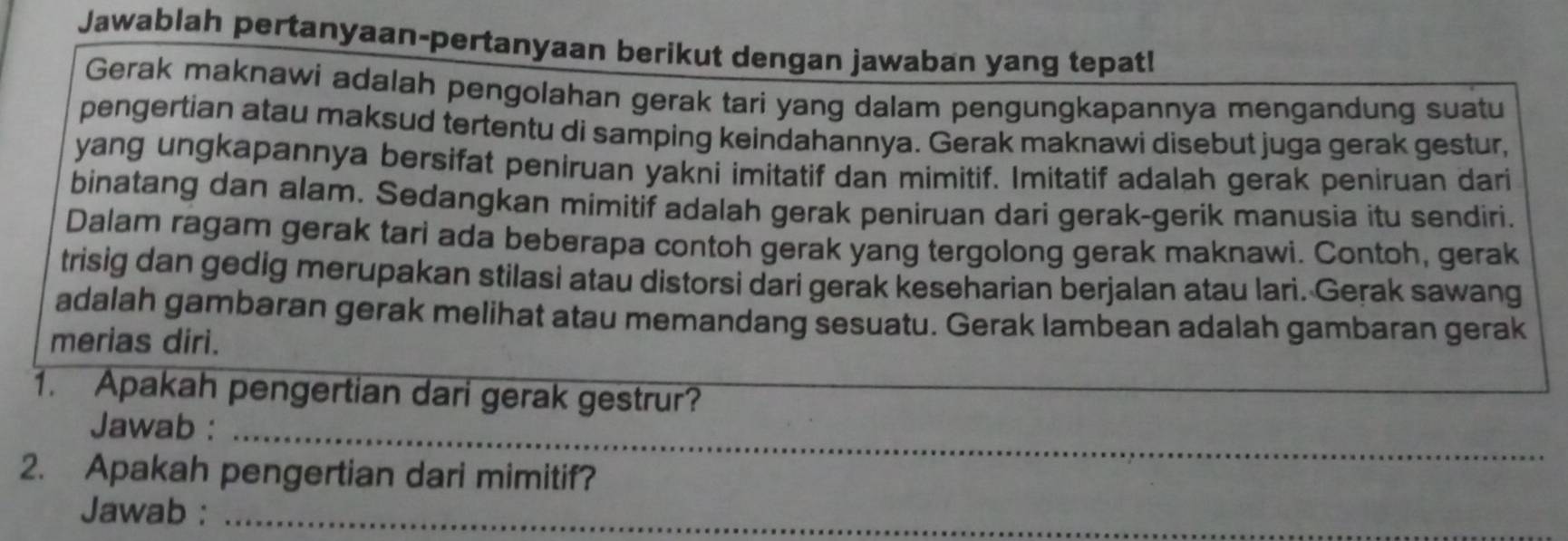 Jawablah pertanyaan-pertanyaan berikut dengan jawaban yang tepat! 
Gerak maknawi adalah pengolahan gerak tari yang dalam pengungkapannya mengandung suatu 
pengertian atau maksud tertentu di samping keindahannya. Gerak maknawi disebut juga gerak gestur, 
yang ungkapannya bersifat peniruan yakni imitatif dan mimitif. Imitatif adalah gerak peniruan dari 
binatang dan alam. Sedangkan mimitif adalah gerak peniruan dari gerak-gerik manusia itu sendiri. 
Dalam ragam gerak tari ada beberapa contoh gerak yang tergolong gerak maknawi. Contoh, gerak 
trisig dan gedig merupakan stilasi atau distorsi dari gerak keseharian berjalan atau lari. Gerak sawang 
adalah gambaran gerak melihat atau memandang sesuatu. Gerak lambean adalah gambaran gerak 
merias diri. 
1. Apakah pengertian dari gerak gestrur? 
Jawab :_ 
2. Apakah pengertian dari mimitif? 
Jawab :_