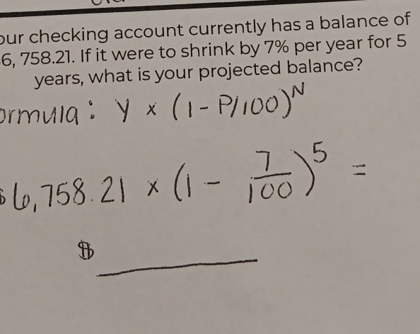 our checking account currently has a balance of
6, 758.21. If it were to shrink by 7% per year for 5
years, what is your projected balance? 
_