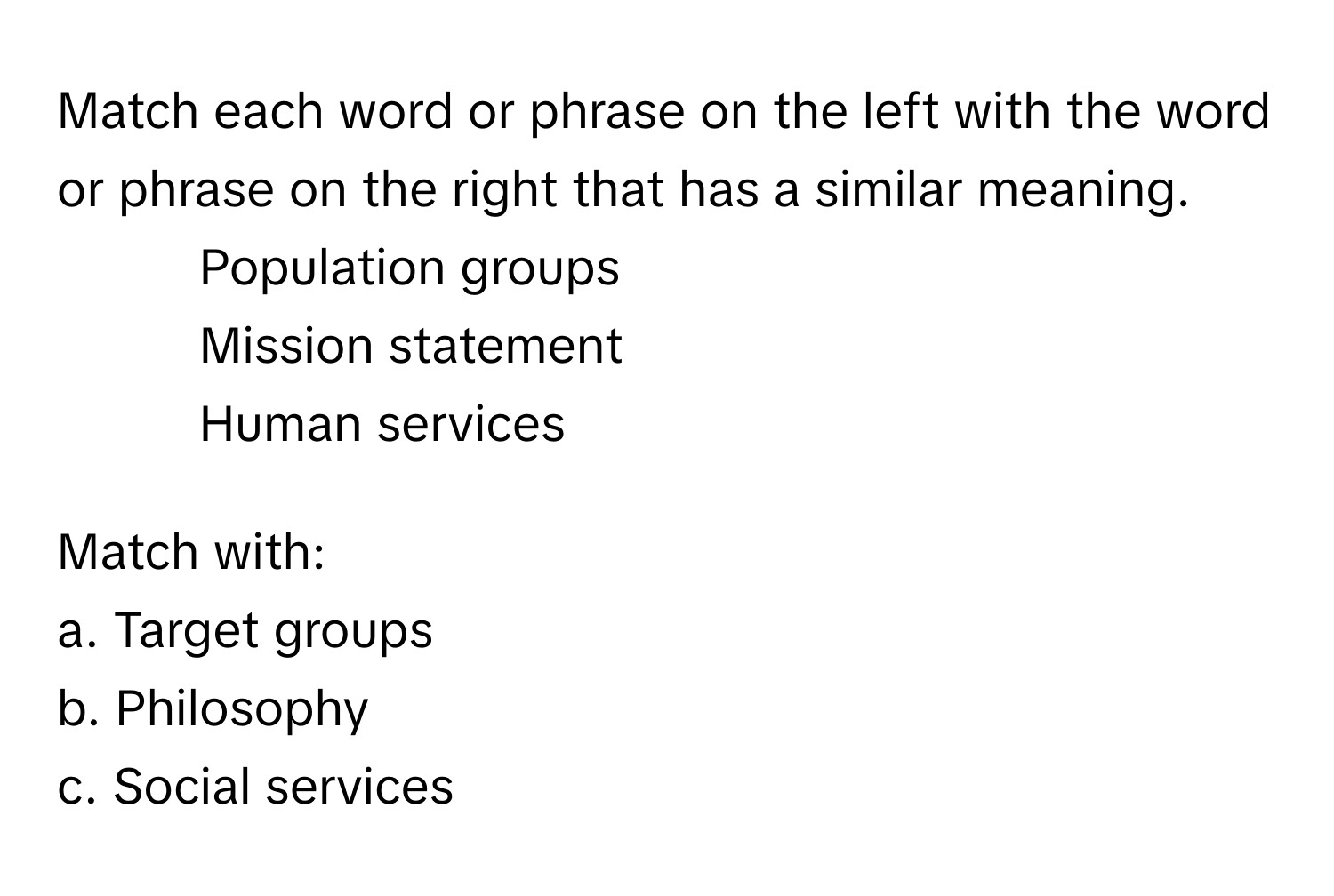 Match each word or phrase on the left with the word or phrase on the right that has a similar meaning.

1. Population groups
2. Mission statement
3. Human services

Match with:
a. Target groups
b. Philosophy
c. Social services