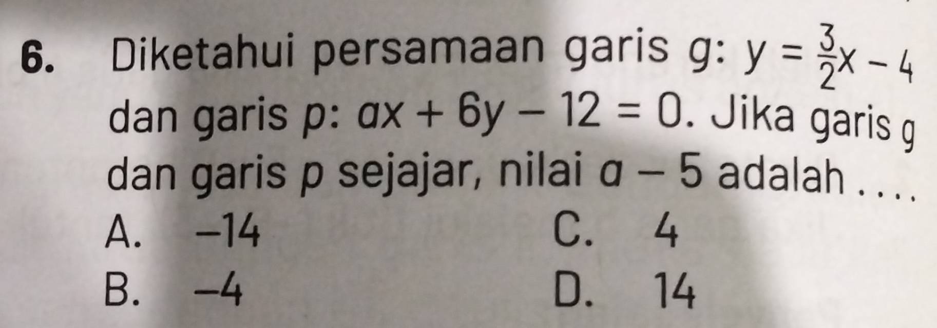 Diketahui persamaan garis g: y= 3/2 x-4
dan garis p : ax+6y-12=0. Jika garis g
dan garis p sejajar, nilai a-5 adalah . . . .
A. -14 C. 4
B. -4 D. 14