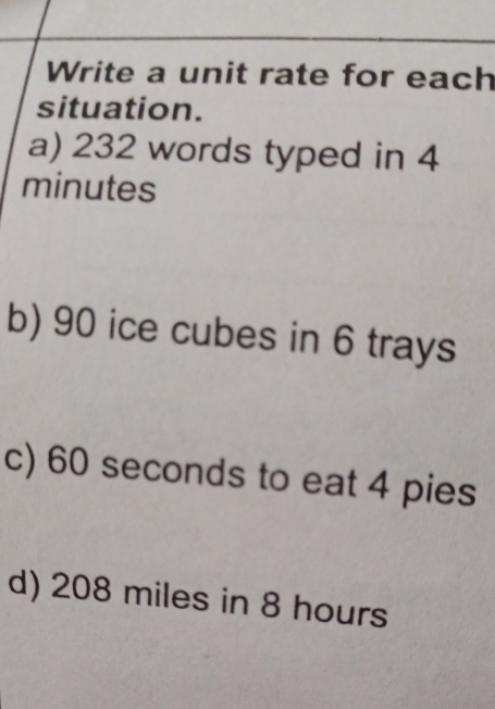 Write a unit rate for each 
situation. 
a) 232 words typed in 4
minutes
b) 90 ice cubes in 6 trays 
c) 60 seconds to eat 4 pies 
d) 208 miles in 8 hours