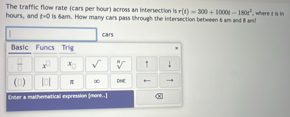 The traffic flow rate (cars per hour) across an intersection is r(t)=300+1000t-180t^2 , where t is in
hours, and t=0 is 6am. How many cars pass through the intersection between 6 am and 8 am? 
cars 
Basic Funcs Trig × 
 □ /□   x^(□) x_□  sqrt() sqrt[n]() ↑ downarrow 
() |□ | π ∞ DNE ← 
Enter a mathematical expression [more..]