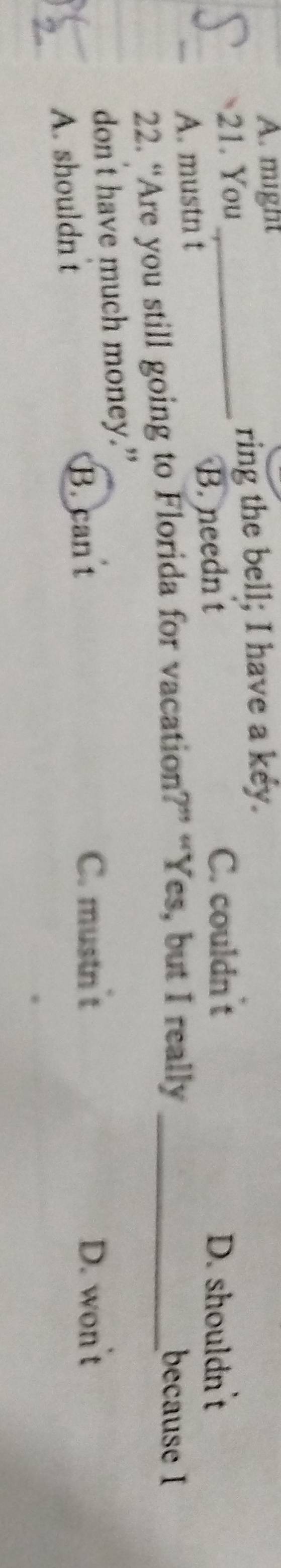 A. might
21. You _ring the bell; I have a key.
A. mustn t B. needn t
C. couldn t D. shouldn't
22. “Are you still going to Florida for vacation?” “Yes, but I really_
because I
don't have much money.”
A. shouldn t B. can t
C. mustn't D. won't