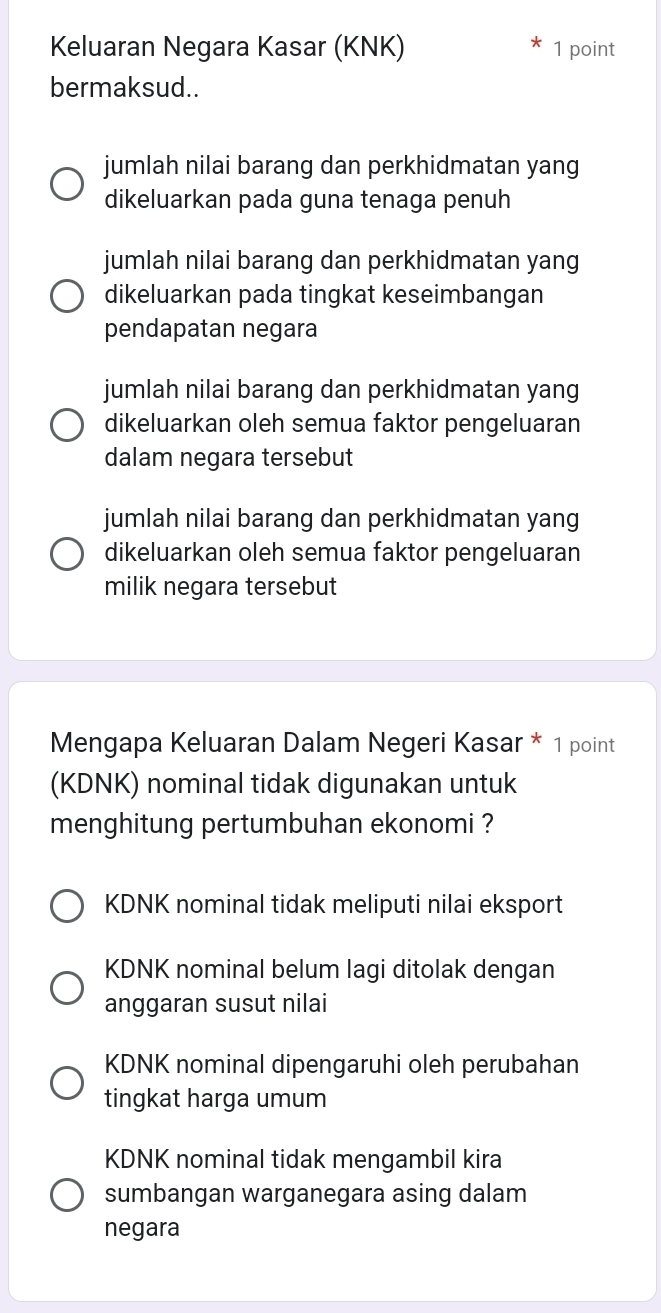 Keluaran Negara Kasar (KNK) 1 point
bermaksud..
jumlah nilai barang dan perkhidmatan yang
dikeluarkan pada guna tenaga penuh
jumlah nilai barang dan perkhidmatan yang
dikeluarkan pada tingkat keseimbangan
pendapatan negara
jumlah nilai barang dan perkhidmatan yang
dikeluarkan oleh semua faktor pengeluaran
dalam negara tersebut
jumlah nilai barang dan perkhidmatan yang
dikeluarkan oleh semua faktor pengeluaran
milik negara tersebut
Mengapa Keluaran Dalam Negeri Kasar * 1 point
(KDNK) nominal tidak digunakan untuk
menghitung pertumbuhan ekonomi ?
KDNK nominal tidak meliputi nilai eksport
KDNK nominal belum lagi ditolak dengan
anggaran susut nilai
KDNK nominal dipengaruhi oleh perubahan
tingkat harga umum
KDNK nominal tidak mengambil kira
sumbangan warganegara asing dalam
negara