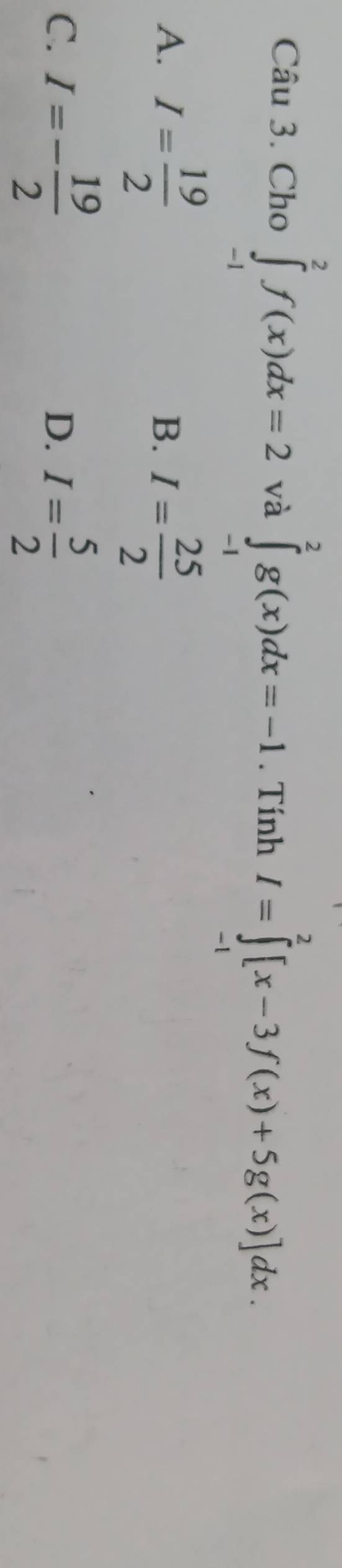 Cho ∈tlimits _(-1)^2f(x)dx=2 và ∈tlimits _(-1)^2g(x)dx=-1. Tính I=∈tlimits _(-1)^2[x-3f(x)+5g(x)]dx.
A. I= 19/2 
B. I= 25/2 
C. I=- 19/2  I= 5/2 
D.