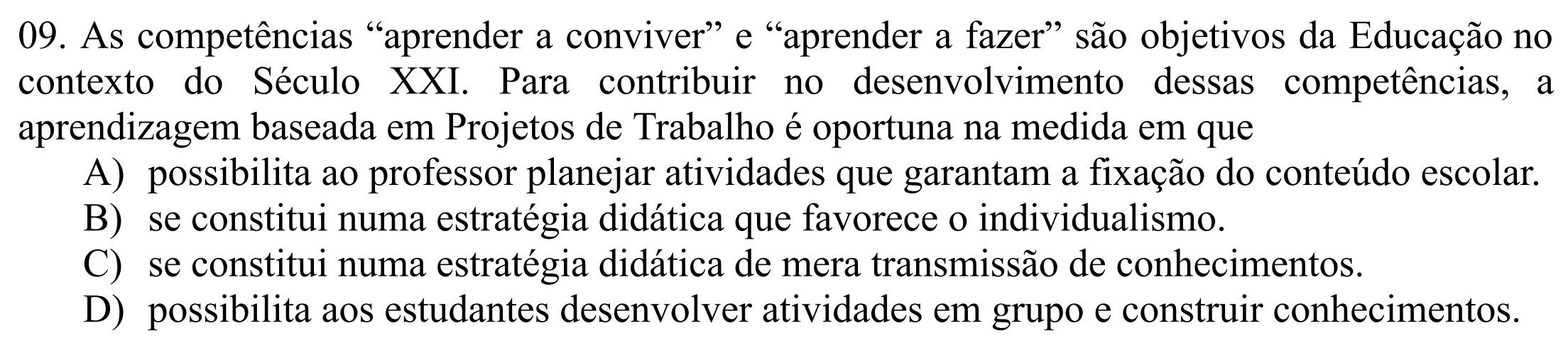 As competências “aprender a conviver” e “aprender a fazer” são objetivos da Educação no
contexto do Século XXI. Para contribuir no desenvolvimento dessas competências, a
aprendizagem baseada em Projetos de Trabalho é oportuna na medida em que
A) possibilita ao professor planejar atividades que garantam a fixação do conteúdo escolar.
B) se constitui numa estratégia didática que favorece o individualismo.
C) se constitui numa estratégia didática de mera transmissão de conhecimentos.
D) possibilita aos estudantes desenvolver atividades em grupo e construir conhecimentos.