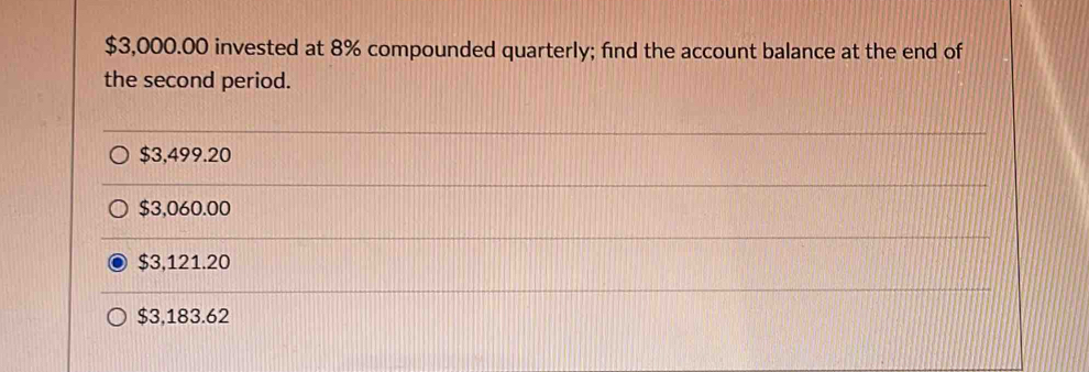 $3,000.00 invested at 8% compounded quarterly; find the account balance at the end of
the second period.
$3,499.20
$3,060.00
$3,121.20
$3,183.62