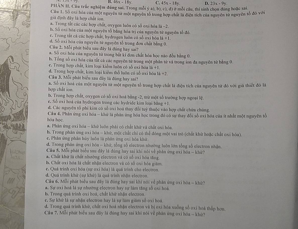 3x-9y
B. 46x-18y. C. 45x-18y. D. 23x-9y.
PHÀN II. Câu trắc nghiệm đúng sai. Trong mỗi ý a), b), c), d) ở mỗi câu, thí sinh chọn dúng hoặc sai.
Câu 1. Số oxi hóa của một nguyên tử một nguyên tố trong hợp chất là điện tích của nguyên tử nguyên tố đó với
giả định đây là hợp chất ion.
a. Trong tất các các hợp chất, oxygen luôn có số oxi hóa là −2.
b. Số oxi hóa của một nguyên tố bằng hóa trị của nguyên tử nguyên tố đó.
c. Trong tất cả các hợp chất, hydrogen luôn có số oxi hóa 1a+1.
d. Số oxi hóa của nguyên tử nguyên tố trong đơn chất bằng 0.
Câu 2. Mỗi phát biểu sau đây là đúng hay sai?
a. Số oxi hóa của nguyên tử trong bất kì đơn chất hóa học nào đều bằng 0.
b. Tổng số oxi hóa của tất cả các nguyên tử trong một phân tử và trong ion đa nguyên tử bằng 0.
c. Trong hợp chất, kim loại kiềm luôn có số oxi hóa 1dot a+1.
d. Trong hợp chất, kim loại kiểm thổ luôn có số oxi hóa là +2.
Câu 3. Mỗi phát biểu sau đây là đúng hay sai?
a. Số oxi hoá của một nguyên tử một nguyên tố trong hợp chất là điện tích của nguyên tử đó với giả thiết đó là
hợp chất ion.
b. Trong hợp chất, oxygen có số oxi hoá bằng -2, trừ một số trường hợp ngoại lệ.
c. Số oxi hoá của hydrogen trong các hydride kim loại bằng +
d. Các nguyên tổ phi kim có số oxi hoá thay đổi tuỳ thuộc vào hợp chất chứa chúng.
Câu 4. Phản ứng oxi hóa - khử là phản ứng hóa học trong đó có sự thay đổi số oxi hóa của ít nhất một nguyên tổ
hóa học.
a. Phản ứng oxi hóa - khử luôn phải có chất khử và chất oxi hóa.
b. Trong phản ứng oxi hóa - khử, một chất chỉ có thể đóng một vai trò (chất khử hoặc chất oxi hóa).
c. Phản ứng phân hủy luôn là phản ứng oxi hóa khử.
d. Trong phản ứng oxi hóa - khử, tổng số electron nhường luôn lớn tổng số electron nhận.
ONS  Câu 5. Mỗi phát biểu sau đây là đúng hay sai khi nói về phản ứng oxi hóa - khử?
hoa . a. Chất khử là chất nhường electron và có số oxi hóa tăng.
b. Chất oxi hóa là chất nhận electron và có số oxi hóa giảm.
c. Quá trình oxi hóa (sự oxi hóa) là quá trình cho electron.
d. Quá trình khử (sự khử) là quá trình nhận electron.
Câu 6. Mỗi phát biểu sau đây là đúng hay sai khi nói về phản ứng oxi hóa - khử?
a. Sự oxi hoá là sự nhường electron hay sự làm tăng số oxi hoá.
b. Trong quá trình oxi hoá, chất khử nhận electron.
c. Sự khử là sự nhận electron hay là sự làm giảm số oxi hoá.
d. Trong quá trình khử, chất oxi hoá nhận electron và bị oxi hóa xuống số oxi hoá thấp hơn.
Câu 7. Mỗi phát biểu sau đây là đúng hay sai khí nói về phản ứng oxi hóa - khử?