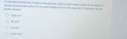 A cosmetics brand has created a new perfume, which is sold in glass bottles in the shape of a
square pyramid with sides of 6 cm and a height of 8 cm. How many thn^2 of perfume can the
bottle contain?
20.8cm^3
96cm^3
2.8dm^3
0.096cm^2