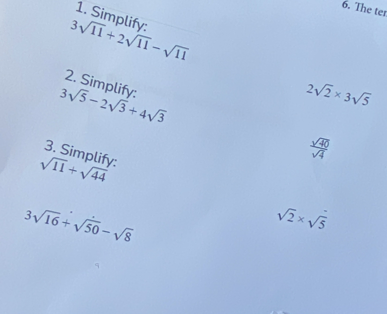 The ter 
1. Simplify:
3sqrt(11)+2sqrt(11)-sqrt(11)
2. Simplify:
3sqrt(5)-2sqrt(3)+4sqrt(3)
2sqrt(2)* 3sqrt(5)
3. Simplify:
 sqrt(40)/sqrt(4) 
sqrt(11)+sqrt(44)
3sqrt(16)+sqrt(50)-sqrt(8)
sqrt(2)* sqrt(5)