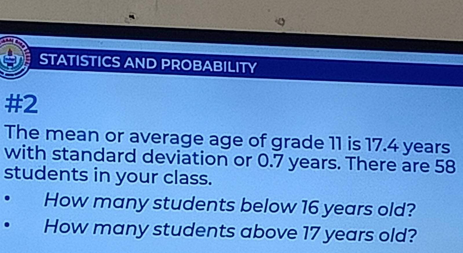 STATISTICS AND PROBABILITY 
#2 
The mean or average age of grade 11 is 17.4 years
with standard deviation or 0.7 years. There are 58
students in your class. 
How many students below 16 years old? 
How many students above 17 years old?