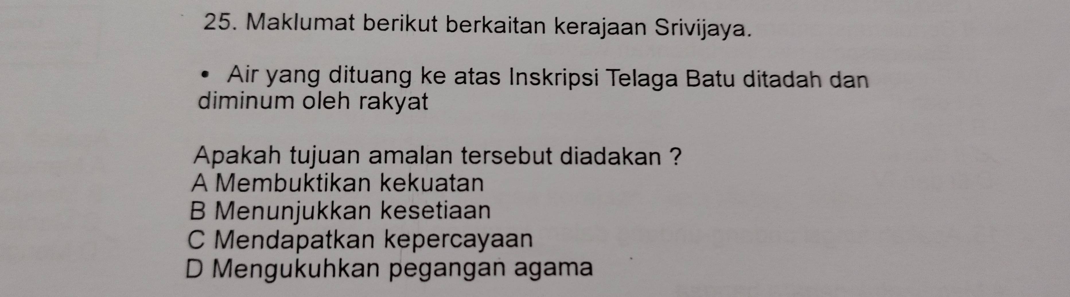 Maklumat berikut berkaitan kerajaan Srivijaya.
Air yang dituang ke atas Inskripsi Telaga Batu ditadah dan
diminum oleh rakyat
Apakah tujuan amalan tersebut diadakan ?
A Membuktikan kekuatan
B Menunjukkan kesetiaan
C Mendapatkan kepercayaan
D Mengukuhkan pegangan agama